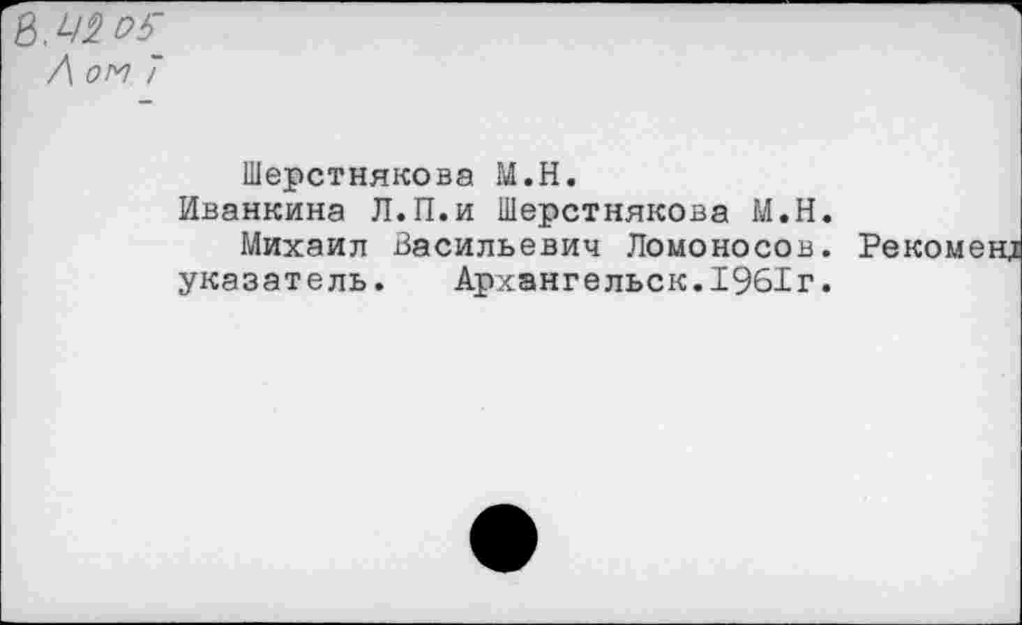 ﻿Л ом 7
Шерстнякова М.Н.
Иванкина Л.П.и Шерстнякова М.Н. Михаил Васильевич Ломоносов, указатель. Архангельск.1961г.